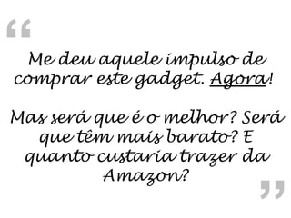 Me deu aquele impulso de comprar este gadget.  Agora !  Mas será que é o melhor? Será que têm mais barato? E quanto custaria trazer da Amazon? “ “ 