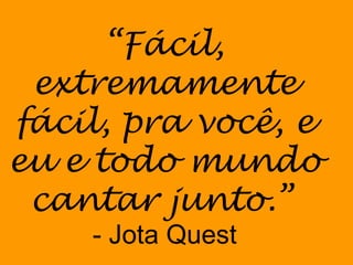 “ Fácil, extremamente fácil, pra você, e eu e todo mundo cantar junto.”   - Jota Quest 
