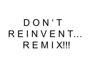 D O N ‘ T  R E I N V E N T…  R E M I X!!! 