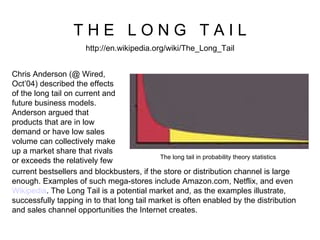 T H E  L O N G  T A I L http://en.wikipedia.org/wiki/The_Long_Tail Chris Anderson (@ Wired, Oct’04) described the effects of the long tail on current and future business models. Anderson argued that products that are in low demand or have low sales volume can collectively make up a market share that rivals or exceeds the relatively few current bestsellers and blockbusters, if the store or distribution channel is large enough. Examples of such mega-stores include Amazon.com, Netflix, and even  Wikipedia . The Long Tail is a potential market and, as the examples illustrate, successfully tapping in to that long tail market is often enabled by the distribution and sales channel opportunities the Internet creates.  The long tail in probability theory statistics  