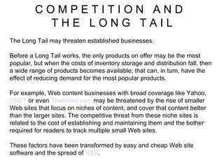 C O M P E T I T I O N  A N D  T H E  L O N G  T A I L The Long Tail may threaten established businesses.  Before a Long Tail works, the only products on offer may be the most popular, but when the costs of inventory storage and distribution fall, then a wide range of products becomes available; that can, in turn, have the effect of reducing demand for the most popular products.  For example, Web content businesses with broad coverage like Yahoo,  CNET  or even  TheStreet.com  may be threatened by the rise of smaller Web sites that focus on niches of content, and cover that content better than the larger sites. The competitive threat from these niche sites is related to the cost of establishing and maintaining them and the bother required for readers to track multiple small Web sites.  These factors have been transformed by easy and cheap Web site software and the spread of  RSS . 
