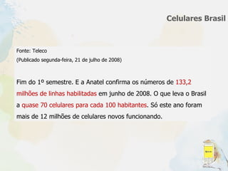 Celulares Brasil Fonte: Teleco (Publicado segunda-feira, 21 de julho de 2008) Fim do 1º semestre. E a Anatel confirma os números de  133,2 milhões de linhas habilitadas  em junho de 2008. O que leva o Brasil a  quase 70 celulares para cada 100 habitantes . Só este ano foram mais de 12 milhões de celulares novos funcionando. 