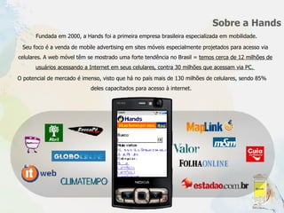 Sobre a Hands Seu foco é a venda de mobile advertising em sites móveis especialmente projetados para acesso via celulares. A web móvel têm se mostrado uma forte tendência no Brasil =  temos cerca de 12 milhões de usuários acessando a Internet em seus celulares, contra 30 milhões que acessam via PC.  Fundada em 2000, a Hands foi a primeira empresa brasileira especializada em mobilidade.  O potencial de mercado é imenso, visto que há no país mais de 130 milhões de celulares, sendo 85% deles capacitados para acesso à internet.  