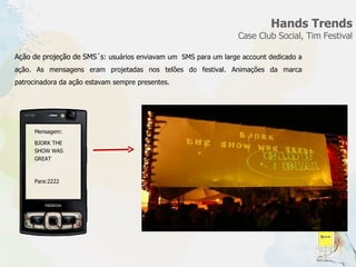 Hands Trends Case Club Social, Tim Festival Ação de projeção de SMS´s:  usuários enviavam um  SMS para um large account dedicado a ação. As mensagens eram projetadas nos telões do festival. Animações da marca patrocinadora da ação estavam sempre presentes.  Mensagem: BJORK THE SHOW WAS GREAT Para:2222 