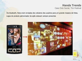 Hands Trends Case Club Social, Tim Festival Via bluetooth, fotos eram enviadas dos celulares dos usuários para um grande mosaico de fotos. Logos do produto patrocinador da ação estavam sempre presentes  