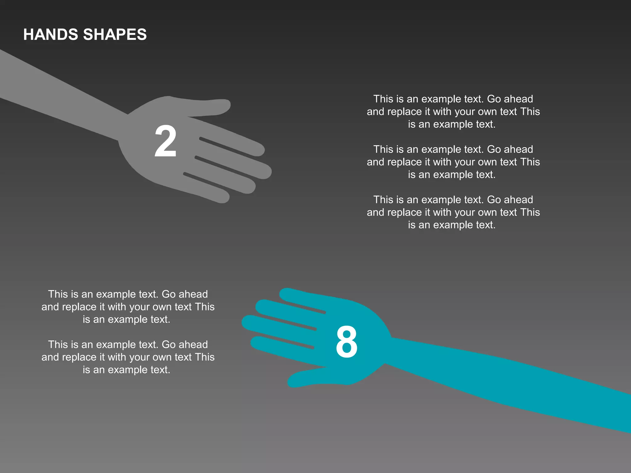 2
8
This is an example text. Go ahead
and replace it with your own text This
is an example text.
This is an example text. Go ahead
and replace it with your own text This
is an example text.
This is an example text. Go ahead
and replace it with your own text This
is an example text.
This is an example text. Go ahead
and replace it with your own text This
is an example text.
This is an example text. Go ahead
and replace it with your own text This
is an example text.
HANDS SHAPES
 