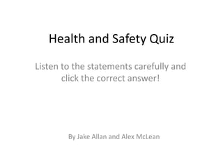 Health and Safety Quiz
Listen to the statements carefully and
       click the correct answer!




        By Jake Allan and Alex McLean
 