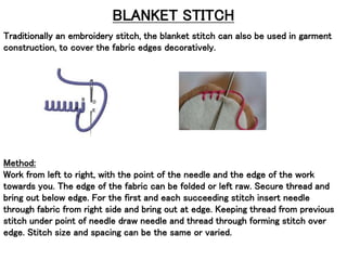 BLANKET STITCH
Traditionally an embroidery stitch, the blanket stitch can also be used in garment
construction, to cover the fabric edges decoratively.
Method:
Work from left to right, with the point of the needle and the edge of the work
towards you. The edge of the fabric can be folded or left raw. Secure thread and
bring out below edge. For the first and each succeeding stitch insert needle
through fabric from right side and bring out at edge. Keeping thread from previous
stitch under point of needle draw needle and thread through forming stitch over
edge. Stitch size and spacing can be the same or varied.
 