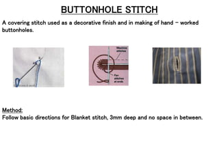 BUTTONHOLE STITCH
A covering stitch used as a decorative finish and in making of hand – worked
buttonholes.
Method:
Follow basic directions for Blanket stitch, 3mm deep and no space in between.
 