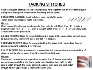 TACKING STITCHES
Hand tacking (or basting) is used to temporarily hold together two or more fabric layers
during both, fitting and construction. Following are its types:
1. DIAGONAL TACKING: Small stitches, taken parallel to each
other, producing diagonal floats in between.
Method:
When making the stitches, needle points from right to left. Start from ‘2’, create a
diagonal stitch from ‘2’ – ‘3’, then a straight stitch from ‘3’ – ‘4’ on the wrong side.
Continue the same procedure.
2. EVEN TACKING: Used for smooth fabrics & in areas that require close control, such
as curved seams, seams with ease, and set – in sleeves.
3. UNEVEN TACKING: Used for general tacking, for edges that require less Control
during permanent stitching & for marking.
4. SLIP TACKING: It is a temporary, uneven slipstitch that permits precise matching of
plaids, or prints, etc. at seam lines. It is done from right side.
Method:
Crease and turn under one edge along its seam line of the corresponding
garment piece matching the fabric design; pin. Working from right to left,
take a stitch through the lower garment section, then take the next stitch
through fold of upper edge. Continue the same way.
 