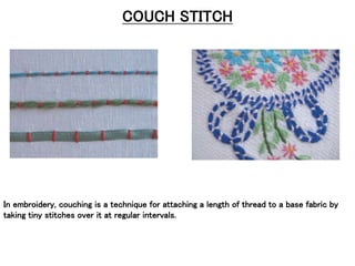 COUCH STITCH
In embroidery, couching is a technique for attaching a length of thread to a base fabric by
taking tiny stitches over it at regular intervals.
 