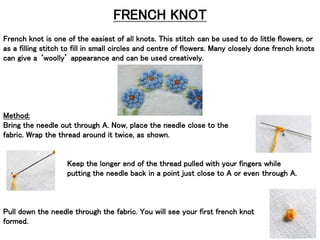 FRENCH KNOT
French knot is one of the easiest of all knots. This stitch can be used to do little flowers, or
as a filling stitch to fill in small circles and centre of flowers. Many closely done french knots
can give a ‘woolly’ appearance and can be used creatively.
Method:
Bring the needle out through A. Now, place the needle close to the
fabric. Wrap the thread around it twice, as shown.
Keep the longer end of the thread pulled with your fingers while
putting the needle back in a point just close to A or even through A.
Pull down the needle through the fabric. You will see your first french knot
formed.
 