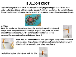 BULLION KNOT
This is an ‘elongated’ knot which can be used liberally to group together and make dense
textures. For this stitch a Milliners needle is used. A milliners needle has the same thickness
throughout its length, thus making the passing of the wound thread through the needle easy.
Method:
Bring the needle out through A and put the needle through B at a desired
length. Now, bring the needle out through A again. Then, wind the thread
around the needle as shown. The distance of wound thread should
measure the same as the distance between A and B.
Then, hold the wrapped thread with your fingers and pull the needle out
with the other finger. Keep pulling the needle completely in an upward
direction till the wraps lay on the fabric as shown
The finished bullion stitch would look like this.
 