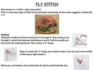 FLY STITCH
Also known as: Y stitch , Open loop stitch
This is a very easy type of stitch to do and looks interesting. As the name suggests, it looks like
a ‘Y’.
Method:
Bring the needle out from A and put it in through B. Then, bring it out
through C, which lies between and below A and B. Pull the needle out
from over the working thread. This creates a ‘V’ shape.
Now, to create the ‘Y’ shape, you need to make a tail. So, put in the needle
a little space right below C.
When you are finished, the stand alone fly stitch would look like this.
 