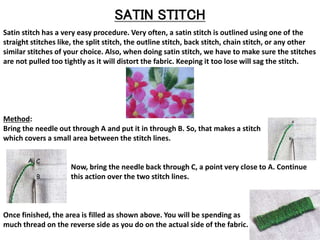 SATIN STITCH
Satin stitch has a very easy procedure. Very often, a satin stitch is outlined using one of the
straight stitches like, the split stitch, the outline stitch, back stitch, chain stitch, or any other
similar stitches of your choice. Also, when doing satin stitch, we have to make sure the stitches
are not pulled too tightly as it will distort the fabric. Keeping it too lose will sag the stitch.
Method:
Bring the needle out through A and put it in through B. So, that makes a stitch
which covers a small area between the stitch lines.
Now, bring the needle back through C, a point very close to A. Continue
this action over the two stitch lines.
Once finished, the area is filled as shown above. You will be spending as
much thread on the reverse side as you do on the actual side of the fabric.
 