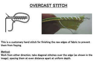 OVERCAST STITCH
This is a customary hand stitch for finishing the raw edges of fabric to prevent
them from fraying.
Method:
Work from either direction, take diagonal stitches over the edge (as shown in the
image), spacing them at even distance apart at uniform depth.
 