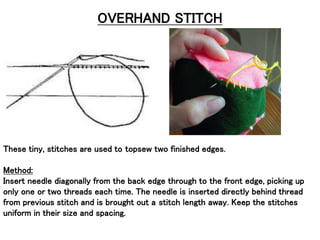 OVERHAND STITCH
These tiny, stitches are used to topsew two finished edges.
Method:
Insert needle diagonally from the back edge through to the front edge, picking up
only one or two threads each time. The needle is inserted directly behind thread
from previous stitch and is brought out a stitch length away. Keep the stitches
uniform in their size and spacing.
 