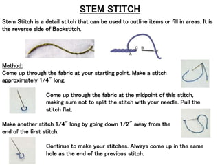 STEM STITCH
Stem Stitch is a detail stitch that can be used to outline items or fill in areas. It is
the reverse side of Backstitch.
Method:
Come up through the fabric at your starting point. Make a stitch
approximately 1/4" long.
Come up through the fabric at the midpoint of this stitch,
making sure not to split the stitch with your needle. Pull the
stitch flat.
Make another stitch 1/4" long by going down 1/2" away from the
end of the first stitch.
Continue to make your stitches. Always come up in the same
hole as the end of the previous stitch.
 