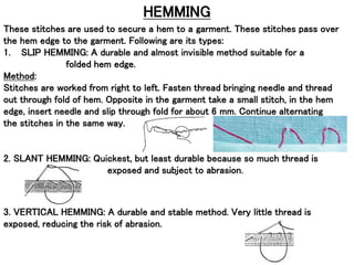 HEMMING
These stitches are used to secure a hem to a garment. These stitches pass over
the hem edge to the garment. Following are its types:
1. SLIP HEMMING: A durable and almost invisible method suitable for a
folded hem edge.
Method:
Stitches are worked from right to left. Fasten thread bringing needle and thread
out through fold of hem. Opposite in the garment take a small stitch, in the hem
edge, insert needle and slip through fold for about 6 mm. Continue alternating
the stitches in the same way.
2. SLANT HEMMING: Quickest, but least durable because so much thread is
exposed and subject to abrasion.
3. VERTICAL HEMMING: A durable and stable method. Very little thread is
exposed, reducing the risk of abrasion.
 