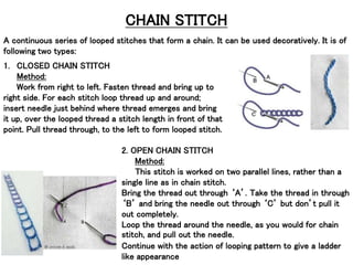 CHAIN STITCH
A continuous series of looped stitches that form a chain. It can be used decoratively. It is of
following two types:
1. CLOSED CHAIN STITCH
Method:
Work from right to left. Fasten thread and bring up to
right side. For each stitch loop thread up and around;
insert needle just behind where thread emerges and bring
it up, over the looped thread a stitch length in front of that
point. Pull thread through, to the left to form looped stitch.
2. OPEN CHAIN STITCH
Method:
This stitch is worked on two parallel lines, rather than a
single line as in chain stitch.
Bring the thread out through ‘A’. Take the thread in through
‘B’ and bring the needle out through ‘C’ but don’t pull it
out completely.
Loop the thread around the needle, as you would for chain
stitch, and pull out the needle.
Continue with the action of looping pattern to give a ladder
like appearance
 