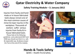 Qatar Electricity & Water Company   Safety Training Module – 3. January 2012 Hands & Tools Safety QEWC – Health Fire & Safety Injuries from faulty and hand made or In house fabricated tools always remain one of the most common causes of minor & major injuries in the workplace. Thousands of workers  suffer  serious injuries from faulty & In-house fabricated tools.  Please look at the following guidelines  and understand WHY and HOW you should use them in a  safe & responsible way  & please answer the Test at the end of this module. 