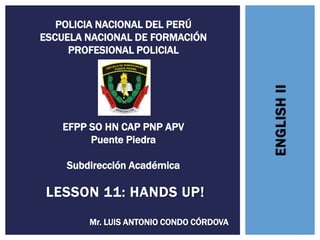 ENGLISH
II
LESSON 11: HANDS UP!
Mr. LUIS ANTONIO CONDO CÓRDOVA
POLICIA NACIONAL DEL PERÚ
ESCUELA NACIONAL DE FORMACIÓN
PROFESIONAL POLICIAL
EFPP SO HN CAP PNP APV
Puente Piedra
Subdirección Académica
 