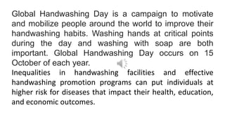 Global Handwashing Day is a campaign to motivate
and mobilize people around the world to improve their
handwashing habits. Washing hands at critical points
during the day and washing with soap are both
important. Global Handwashing Day occurs on 15
October of each year.
Inequalities in handwashing facilities and effective
handwashing promotion programs can put individuals at
higher risk for diseases that impact their health, education,
and economic outcomes.
 