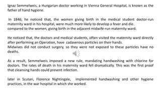Ignaz Semmelweis, a Hungarian doctor working in Vienna General Hospital, is known as the
father of hand hygiene.
In 1846, he noticed that, the women giving birth in the medical student doctor-run
maternity ward in his hospital, were much more likely to develop a fever and die.
compared to the women, giving birth in the adjacent midwife-run maternity ward.
He noticed that, the doctors and medical students, often visited the maternity ward directly
after performing an Operation, have cadaverous particles on their hands.
Midwives did not conduct surgery, so they were not exposed to these particles have no
deaths.
As a result, Semmelweis imposed a new rule, mandating handwashing with chlorine for
doctors. The rates of death in his maternity ward fell dramatically. This was the first proof
that cleansing hands could prevent infection.
later in Scutari, Florence Nightingale, implemented handwashing and other hygiene
practices, in the war hospital in which she worked.
 