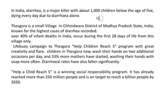 In India, diarrhea, is a major killer with about 1,000 children below the age of five,
dying every day due to diarrhoea alone.
Thesgora is a small Village in Chhindwara District of Madhya Pradesh State, India,
known for the highest cases of diarrhea recorded.
over 40% of infant deaths in India, occur during the first 28 days of life from this
village only.
Lifebuoy campaign to Thesgora “Help Children Reach 5” program with great
creativity and flare. children in Thesgora now, wash their hands on two additional
occasions per day, and 33% more mothers have started, washing their hands with
soap more often. Diarrhoeal rates have also fallen significantly.
“Help a Child Reach 5” is a winning social responsibility program. It has already
reached more than 250 million people and is on target to reach a billion people by
2020.
 