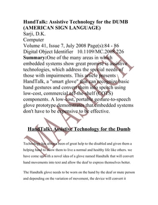 HandTalk: Assistive Technology for the DUMB
(AMERICAN SIGN LANGUAGE)
Sarji, D.K.
Computer
Volume 41, Issue 7, July 2008 Page(s):84 - 86
Digital Object Identifier 10.1109/MC.2008.226
Summary:One of the many areas in which
embedded systems show great promise is assistive
technologies, which address the special needs of
those with impairments. This article presents
HandTalk, a "smart glove" that can recognize basic
hand gestures and convert them into speech using
low-cost, commercial off-the-shelf (COTS)
components. A low-cost, portable gesture-to-speech
glove prototype demonstrates that embedded systems
don't have to be expensive to be effective.


   HandTalk: Assistive Technology for the Dumb

Technology has always been of great help to the disabled and given them a
helping hand to allow them to live a normal and healthy life like others. we
have come up with a novel idea of a glove named Handtalk that will convert
hand movements into text and allow the deaf to express themselves better.

The Handtalk glove needs to be worn on the hand by the deaf or mute person
and depending on the variation of movement, the device will convert it
 