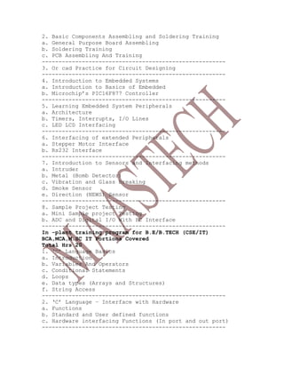 2. Basic Components Assembling and Soldering Training
a. General Purpose Board Assembling
b. Soldering Training
c. PCB Assembling And Training
-------------------------------------------------------
3. Or cad Practice for Circuit Designing
-------------------------------------------------------
4. Introduction to Embedded Systems
a. Introduction to Basics of Embedded
b. Microchip’s PIC16F877 Controller
-------------------------------------------------------
5. Learning Embedded System Peripherals
a. Architecture
b. Timers, Interrupts, I/O Lines
c. LED LCD Interfacing
-------------------------------------------------------
6. Interfacing of extended Peripherals
a. Stepper Motor Interface
b. Rs232 Interface
-------------------------------------------------------
7. Introduction to Sensors and Interfacing methods
a. Intruder
b. Metal (Bomb Detector)
c. Vibration and Glass breaking
d. Smoke Sensor
e. Direction (NEWS) Sensor
-------------------------------------------------------
8. Sample Project Testing
a. Mini Sample project Testing
b. ADC and Digital I/O With PC Interface
-------------------------------------------------------
In -plant training program for B.E/B.TECH (CSE/IT)
BCA,MCA,M.SC IT Portions Covered
Total Hrs 20
1. ‘C’ Language Basics
a. Introduction
b. Variables And Operators
c. Conditional Statements
d. Loops
e. Data types (Arrays and Structures)
f. String Access
-------------------------------------------------------
2. ‘C’ Language – Interface with Hardware
a. Functions
b. Standard and User defined functions
c. Hardware interfacing Functions (In port and out port)
-------------------------------------------------------
 