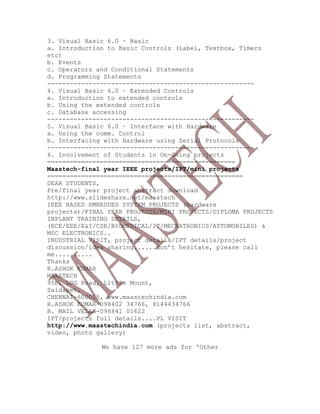 3. Visual Basic 6.0 – Basic
a. Introduction to Basic Controls (Label, Textbox, Timers
etc)
b. Events
c. Operators and Conditional Statements
d. Programming Statements
-------------------------------------------------------
4. Visual Basic 6.0 – Extended Controls
a. Introduction to extended controls
b. Using the extended controls
c. Database accessing
-------------------------------------------------------
5. Visual Basic 6.0 – Interface with Hardware
a. Using the comm. Control
b. Interfacing with Hardware using Serial Protocols
-------------------------------------------------------
6. Involvement of Students in On-Going projects
==================================================
Maastech-final year IEEE projects/IPT/mini projects
====================================================
DEAR STUDENTS,
Pre/final year project abstract download
http://www.slideshare.net/maastech
IEEE BASED EMBEDDED SYSTEM PROJECTS (hardware
projects)/FINAL YEAR PROJECTS/MINI PROJECTS/DIPLOMA PROJECTS
INPLANT TRAINING DETAILS,
(ECE/EEE/E&I/CSE/BIOMEDICAL/IT/MECHATRONICS/AYTOMOBILES) &
MSC ELECTRONICS..
INDUSTRIAL VISIT, project details/IPT details/project
discussion/idea sharing......don’t hesitate, please call
me..........
Thanks
R.ASHOK KUMAR
MAASTECH
95B, LDG Road, Little Mount,
Saidapet,
CHENNAI-600015, www.maastechindia.com
R.ASHOK KUMAR-098402 34766, 8144434766
B. MAIL VELAN-098841 01622
IPT/projects full details....PL VISIT
http://www.maastechindia.com (projects list, abstract,
video, photo gallery)
We have 127 more ads for 'Other
 
