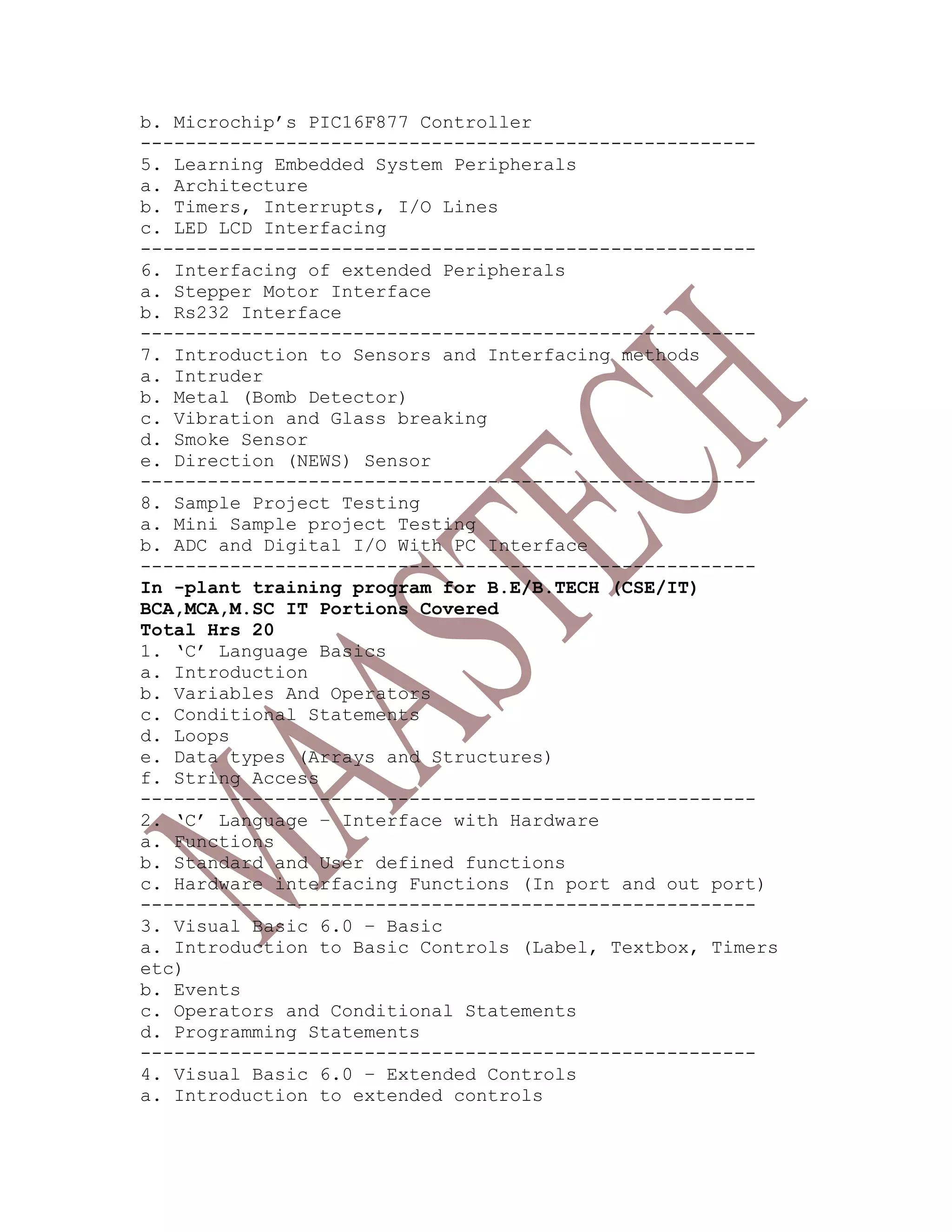 b. Microchip’s PIC16F877 Controller
-------------------------------------------------------
5. Learning Embedded System Peripherals
a. Architecture
b. Timers, Interrupts, I/O Lines
c. LED LCD Interfacing
-------------------------------------------------------
6. Interfacing of extended Peripherals
a. Stepper Motor Interface
b. Rs232 Interface
-------------------------------------------------------
7. Introduction to Sensors and Interfacing methods
a. Intruder
b. Metal (Bomb Detector)
c. Vibration and Glass breaking
d. Smoke Sensor
e. Direction (NEWS) Sensor
-------------------------------------------------------
8. Sample Project Testing
a. Mini Sample project Testing
b. ADC and Digital I/O With PC Interface
-------------------------------------------------------
In -plant training program for B.E/B.TECH (CSE/IT)
BCA,MCA,M.SC IT Portions Covered
Total Hrs 20
1. ‘C’ Language Basics
a. Introduction
b. Variables And Operators
c. Conditional Statements
d. Loops
e. Data types (Arrays and Structures)
f. String Access
-------------------------------------------------------
2. ‘C’ Language – Interface with Hardware
a. Functions
b. Standard and User defined functions
c. Hardware interfacing Functions (In port and out port)
-------------------------------------------------------
3. Visual Basic 6.0 – Basic
a. Introduction to Basic Controls (Label, Textbox, Timers
etc)
b. Events
c. Operators and Conditional Statements
d. Programming Statements
-------------------------------------------------------
4. Visual Basic 6.0 – Extended Controls
a. Introduction to extended controls
 