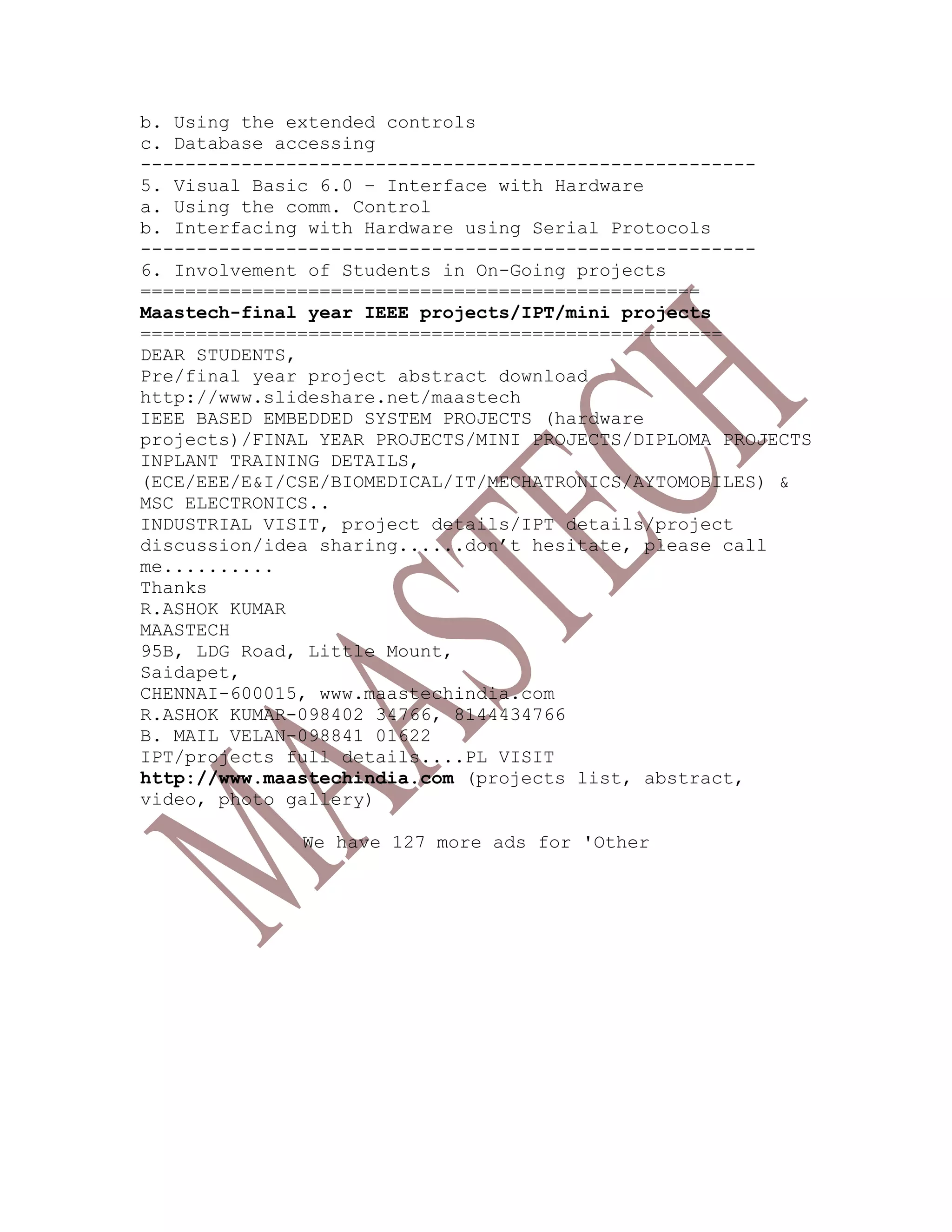 b. Using the extended controls
c. Database accessing
-------------------------------------------------------
5. Visual Basic 6.0 – Interface with Hardware
a. Using the comm. Control
b. Interfacing with Hardware using Serial Protocols
-------------------------------------------------------
6. Involvement of Students in On-Going projects
==================================================
Maastech-final year IEEE projects/IPT/mini projects
====================================================
DEAR STUDENTS,
Pre/final year project abstract download
http://www.slideshare.net/maastech
IEEE BASED EMBEDDED SYSTEM PROJECTS (hardware
projects)/FINAL YEAR PROJECTS/MINI PROJECTS/DIPLOMA PROJECTS
INPLANT TRAINING DETAILS,
(ECE/EEE/E&I/CSE/BIOMEDICAL/IT/MECHATRONICS/AYTOMOBILES) &
MSC ELECTRONICS..
INDUSTRIAL VISIT, project details/IPT details/project
discussion/idea sharing......don’t hesitate, please call
me..........
Thanks
R.ASHOK KUMAR
MAASTECH
95B, LDG Road, Little Mount,
Saidapet,
CHENNAI-600015, www.maastechindia.com
R.ASHOK KUMAR-098402 34766, 8144434766
B. MAIL VELAN-098841 01622
IPT/projects full details....PL VISIT
http://www.maastechindia.com (projects list, abstract,
video, photo gallery)
We have 127 more ads for 'Other
 