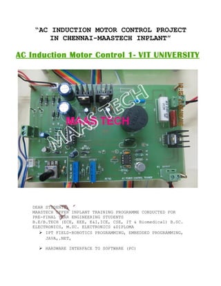 “AC INDUCTION MOTOR CONTROL PROJECT
IN CHENNAI-MAASTECH INPLANT”
DEAR STUDENTS,
MAASTECH OFFER INPLANT TRAINING PROGRAMME CONDUCTED FOR
PRE-FINAL YEAR ENGINEERING STUDENTS
B.E/B.TECH (ECE, EEE, E&I,ICE, CSE, IT & Biomedical) B.SC.
ELECTRONICS, M.SC. ELECTRONICS &DIPLOMA
 IPT FIELD-ROBOTICS PROGRAMMING, EMBEDDED PROGRAMMING,
JAVA,.NET,
 HARDWARE INTERFACE TO SOFTWARE (PC)
 