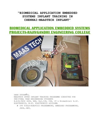 “BIOMEDICAL APPLICATION EMBEDDED
SYSTEMS INPLANT TRAINING IN
CHENNAI-MAASTECH INPLANT”
DEAR STUDENTS,
MAASTECH OFFER INPLANT TRAINING PROGRAMME CONDUCTED FOR
PRE-FINAL YEAR ENGINEERING STUDENTS
B.E/B.TECH (ECE, EEE, E&I,ICE, CSE, IT & Biomedical) B.SC.
ELECTRONICS, M.SC. ELECTRONICS &DIPLOMA
 IPT FIELD-ROBOTICS PROGRAMMING, EMBEDDED PROGRAMMING,
JAVA,.NET,
 