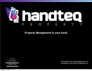 P       R     O      P     E       R           T            Y

                                Property Management in your hand.




              Contact:
           Aaron Altscher
                                                           “Smart phones are spreading faster than any
        Aaron@handteq.com
                                                           technology in human history” Mashable.com
            443.629.1644
         www.Handteq.com

Monday, November 12, 12
 