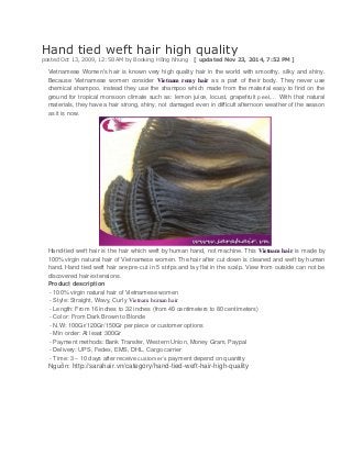 Hand tied weft hair high quality posted Oct 13, 2009, 12:58 AM by Booking Hồng Nhung [ updated Nov 23, 2014, 7:52 PM ] 
Vietnamese Women's hair is known very high quality hair in the world with smoothy, silky and shiny. Because Vietnamese women consider Vietnam remy hair as a part of their body. They never use chemical shampoo, instead they use the shampoo which made from the material easy to find on the ground for tropical monsoon climate such as: lemon juice, locust, grapefruit peel,… With that natural materials, they have a hair strong, shiny, not damaged even in difficult afternoon weather of the season as it is now. 
Hand-tied weft hair is the hair which weft by human hand, not machine. This Vietnam hair is made by 100% virgin natural hair of Vietnamese women. The hair after cut down is cleaned and weft by human hand. Hand tied weft hair are pre-cut in 5 strips and lay flat in the scalp. View from outside can not be discovered hair extensions. 
Product description 
- 100% virgin natural hair of Vietnamese women 
- Style: Straight, Wavy, Curly Vietnam human hair 
- Length: From 16 inches to 32 inches (from 40 centimeters to 80 centimeters) 
- Color: From Dark Brown to Blonde 
- N.W: 100Gr/120Gr/150Gr per piece or customer options 
- Min order: At least 300Gr 
- Payment methods: Bank Transfer, Western Union, Money Gram, Paypal 
- Delivery: UPS, Fedex, EMS, DHL, Cargo carrier 
- Time: 3 – 10 days after receive customer’s payment depend on quantity 
Nguồn: http://sarahair.vn/category/hand-tied-weft-hair-high-quality 

