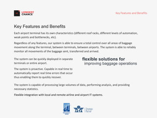 Key Features and Benefits
Each airport terminal has its own characteristics (different roof racks, different levels of automation,
weak points and bottlenecks, etc).
Regardless of any features, our system is able to ensure a total control over all areas of baggage
movement along the terminal, between terminals, between airports. The system is able to reliably
monitor all movements of the baggage sent, transferred and arrived.
Key Features and Benefits
flexible solutions for
improving baggage operations
The system can be quickly deployed in separate
terminals or entire airport.
The system is proactive. Capable in real time to
automatically report real time errors that occur
thus enabling them to quickly recover.
The system is capable of processing large volumes of data, performing analysis, and providing
necessary statistics.
Flexible integration with local and remote airline and airport IT systems.
 