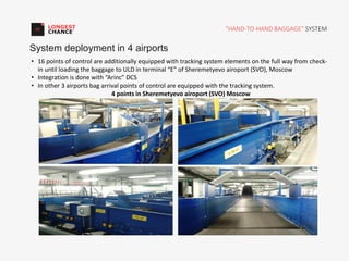 “HAND-TO-HAND BAGGAGE” SYSTEM
System deployment in 4 airports
• 16 points of control are additionally equipped with tracking system elements on the full way from check-
in until loading the baggage to ULD in terminal “E” of Sheremetyevo airoport (SVO), Moscow
• Integration is done with “Arinc” DCS
• In other 3 airports bag arrival points of control are equipped with the tracking system.
4 points in Sheremetyevo airoport (SVO) Moscow
 