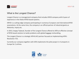 ABOUT US
Longest Chance is a management company that includes ERFID company with 8 years of
experience in the field of RFID-based systems.
ERFID is a cutting-edge company participating in numerous European and international RFID
associations. At the same time, the company is an official partner of industrial giants as
Motorola, Impinj etc.
In 2013, Sergey Tsybouk, founder of the Longest Chance offered to IATA an effective concept
of RFID-based solution to tackle problems with global baggage mishandling.
The Longest Chance is a strategic IATA & ACI partner focused on implementing IATA’s
Resolution 753.
Currently our company together with IATA implements the pilot project in 4 airoports in
Europe for 2 airlines.
What is the Longest Chance?
 