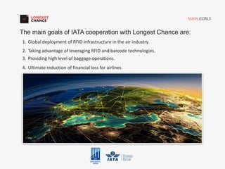 1. Global deployment of RFID infrastructure in the air industry.
2. Taking advantage of leveraging RFID and barcode technologies.
3. Providing high level of baggage operations.
4. Ultimate reduction of financial loss for airlines
MAIN GOALS
The main goals of IATA cooperation with Longest Chance are:
 