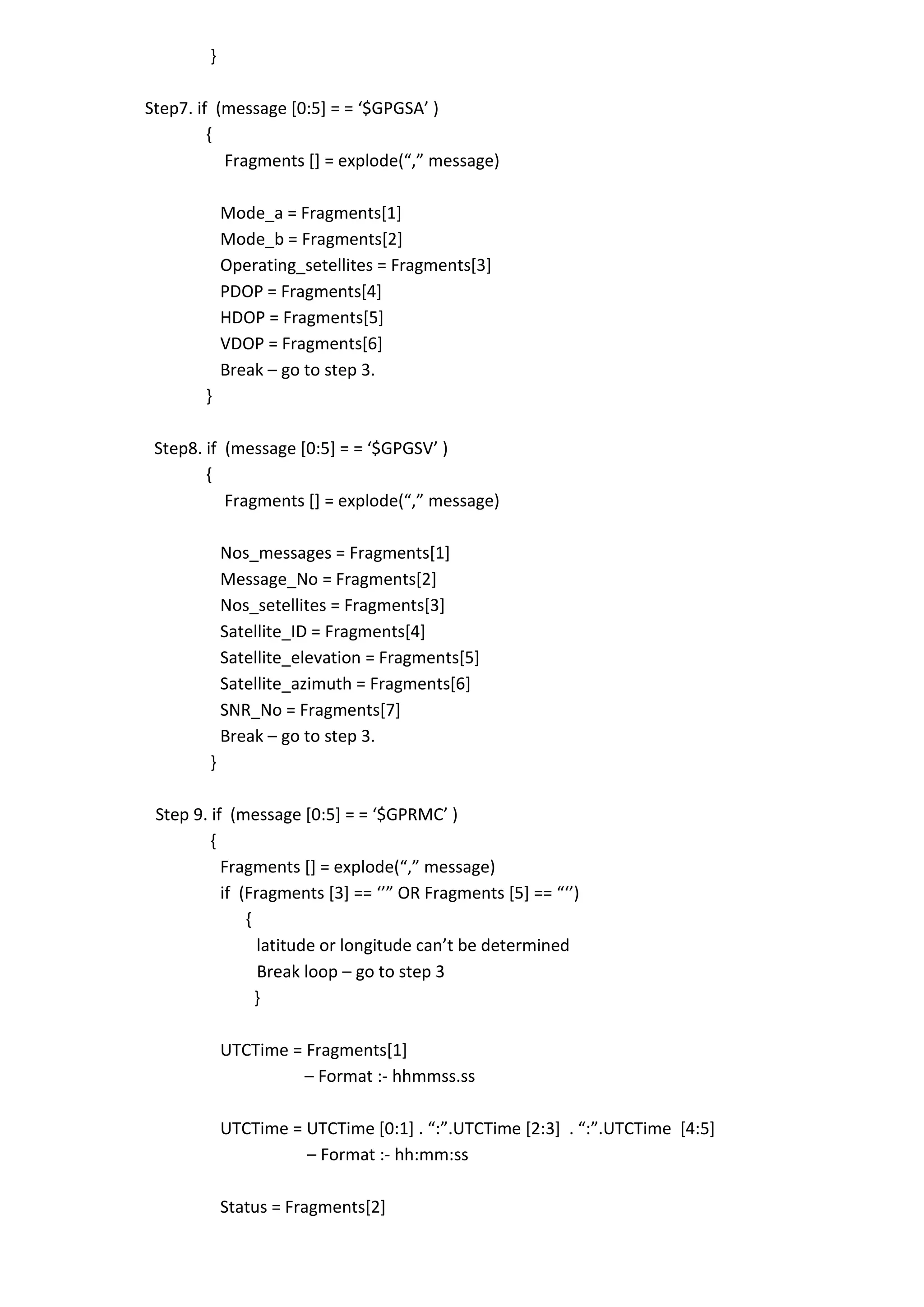}
Step7. if (message *0:5+ = = ‘$GPGSA’ )
{
Fragments *+ = explode(“,” message)
Mode_a = Fragments[1]
Mode_b = Fragments[2]
Operating_setellites = Fragments[3]
PDOP = Fragments[4]
HDOP = Fragments[5]
VDOP = Fragments[6]
Break – go to step 3.
}
Step8. if (message *0:5+ = = ‘$GPGSV’ )
{
Fragments *+ = explode(“,” message)
Nos_messages = Fragments[1]
Message_No = Fragments[2]
Nos_setellites = Fragments[3]
Satellite_ID = Fragments[4]
Satellite_elevation = Fragments[5]
Satellite_azimuth = Fragments[6]
SNR_No = Fragments[7]
Break – go to step 3.
}
Step 9. if (message *0:5+ = = ‘$GPRMC’ )
{
Fragments *+ = explode(“,” message)
if (Fragments *3+ == ‘’” OR Fragments *5+ == “‘’)
{
latitude or longitude can’t be determined
Break loop – go to step 3
}
UTCTime = Fragments[1]
– Format :- hhmmss.ss
UTCTime = UTCTime *0:1+ . “:”.UTCTime *2:3+ . “:”.UTCTime *4:5+
– Format :- hh:mm:ss
Status = Fragments[2]
 