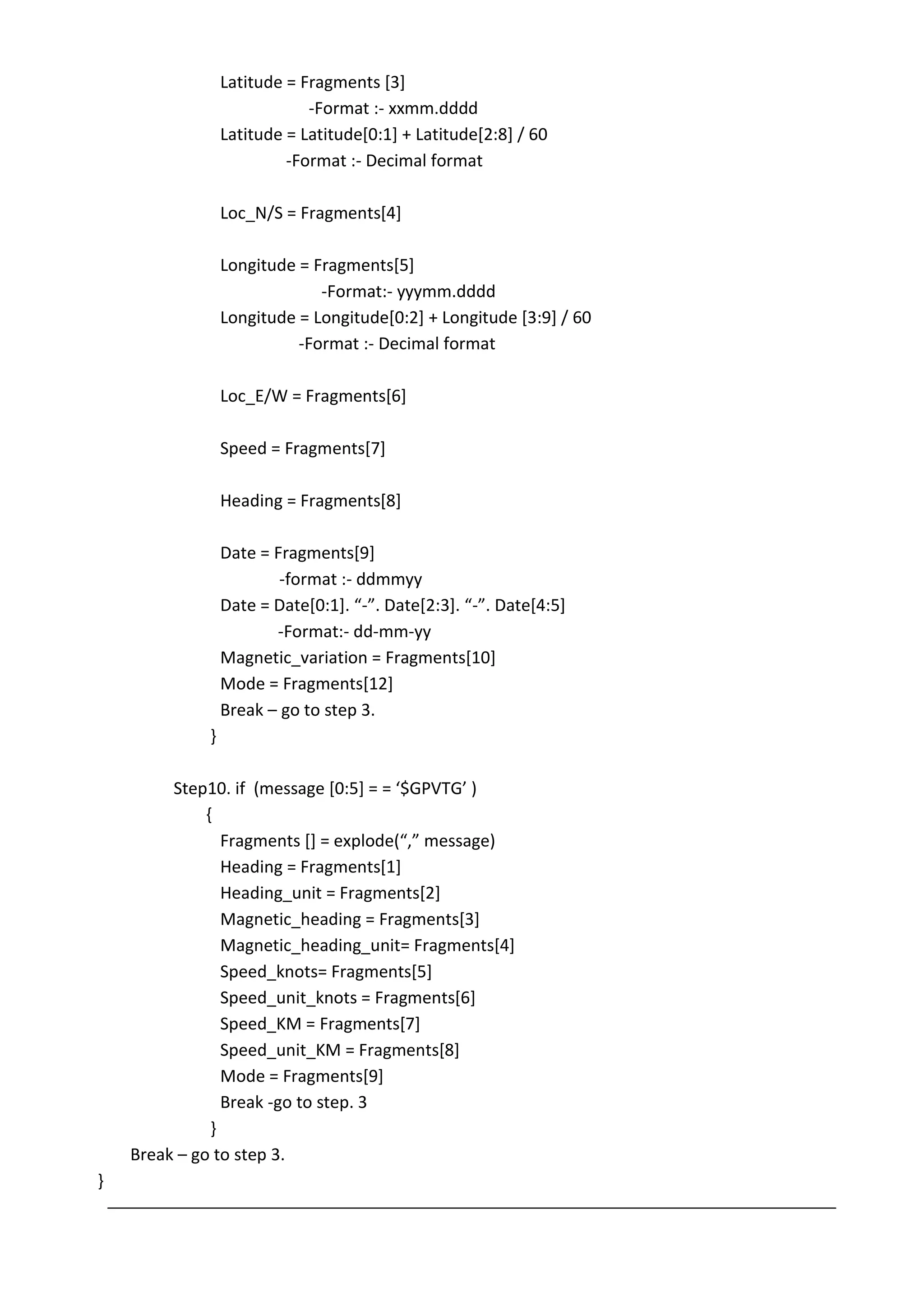 Latitude = Fragments [3]
-Format :- xxmm.dddd
Latitude = Latitude[0:1] + Latitude[2:8] / 60
-Format :- Decimal format
Loc_N/S = Fragments[4]
Longitude = Fragments[5]
-Format:- yyymm.dddd
Longitude = Longitude[0:2] + Longitude [3:9] / 60
-Format :- Decimal format
Loc_E/W = Fragments[6]
Speed = Fragments[7]
Heading = Fragments[8]
Date = Fragments[9]
-format :- ddmmyy
Date = Date*0:1+. “-”. Date*2:3+. “-”. Date*4:5+
-Format:- dd-mm-yy
Magnetic_variation = Fragments[10]
Mode = Fragments[12]
Break – go to step 3.
}
Step10. if (message *0:5+ = = ‘$GPVTG’ )
{
Fragments *+ = explode(“,” message)
Heading = Fragments[1]
Heading_unit = Fragments[2]
Magnetic_heading = Fragments[3]
Magnetic_heading_unit= Fragments[4]
Speed_knots= Fragments[5]
Speed_unit_knots = Fragments[6]
Speed_KM = Fragments[7]
Speed_unit_KM = Fragments[8]
Mode = Fragments[9]
Break -go to step. 3
}
Break – go to step 3.
}
 