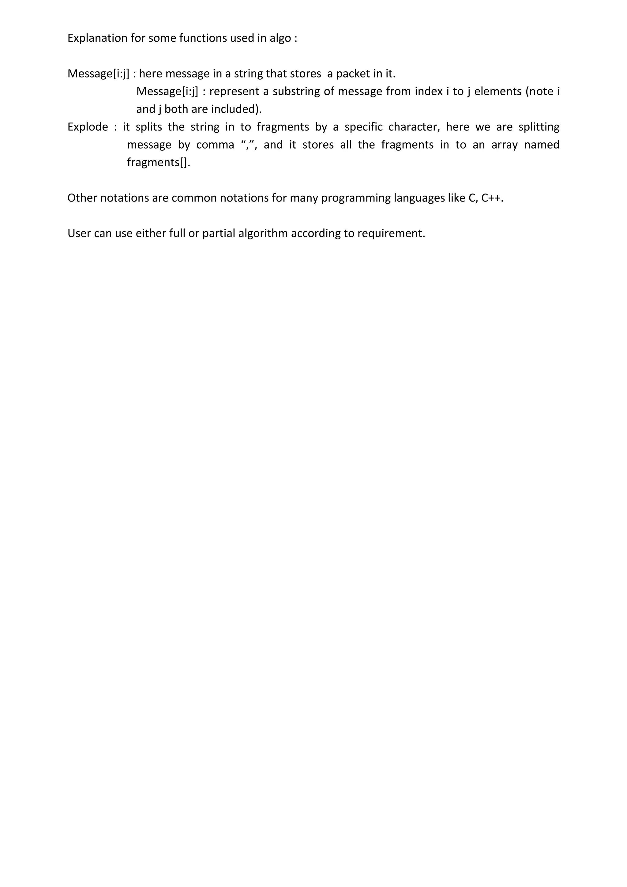 Explanation for some functions used in algo :
Message[i:j] : here message in a string that stores a packet in it.
Message[i:j] : represent a substring of message from index i to j elements (note i
and j both are included).
Explode : it splits the string in to fragments by a specific character, here we are splitting
message by comma “,”, and it stores all the fragments in to an array named
fragments[].
Other notations are common notations for many programming languages like C, C++.
User can use either full or partial algorithm according to requirement.
 
