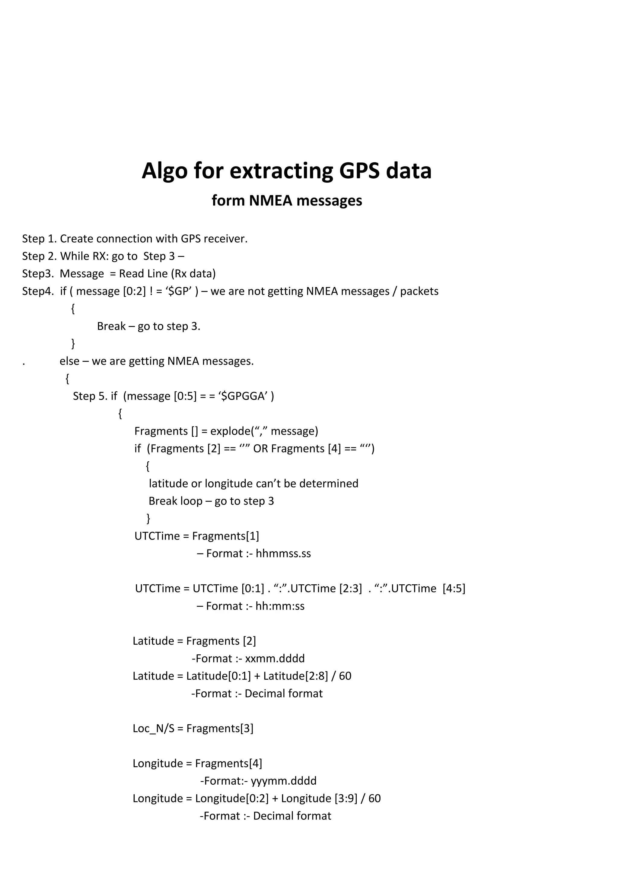 Algo for extracting GPS data
form NMEA messages
Step 1. Create connection with GPS receiver.
Step 2. While RX: go to Step 3 –
Step3. Message = Read Line (Rx data)
Step4. if ( message [0:2] ! = ‘$GP’ ) – we are not getting NMEA messages / packets
{
Break – go to step 3.
}
. else – we are getting NMEA messages.
{
Step 5. if (message [0:5+ = = ‘$GPGGA’ )
{
Fragments [] = explode(“,” message)
if (Fragments [2] == ‘’” OR Fragments [4] == “‘’)
{
latitude or longitude can’t be determined
Break loop – go to step 3
}
UTCTime = Fragments[1]
– Format :- hhmmss.ss
UTCTime = UTCTime *0:1+ . “:”.UTCTime *2:3+ . “:”.UTCTime *4:5+
– Format :- hh:mm:ss
Latitude = Fragments [2]
-Format :- xxmm.dddd
Latitude = Latitude[0:1] + Latitude[2:8] / 60
-Format :- Decimal format
Loc_N/S = Fragments[3]
Longitude = Fragments[4]
-Format:- yyymm.dddd
Longitude = Longitude[0:2] + Longitude [3:9] / 60
-Format :- Decimal format
 