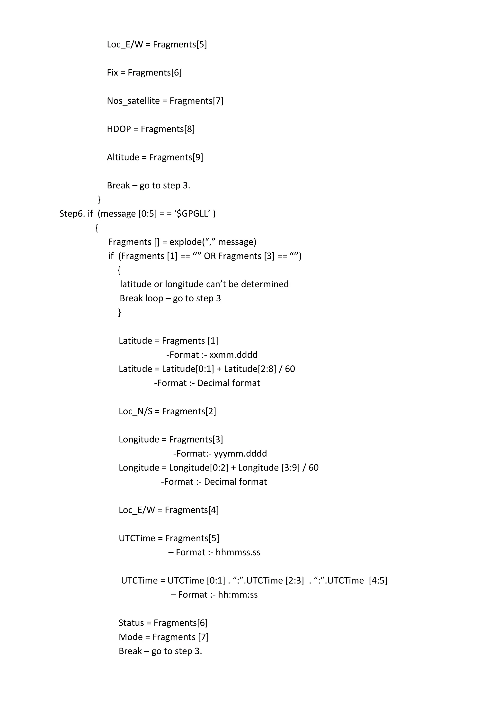 Loc_E/W = Fragments[5]
Fix = Fragments[6]
Nos_satellite = Fragments[7]
HDOP = Fragments[8]
Altitude = Fragments[9]
Break – go to step 3.
}
Step6. if (message *0:5+ = = ‘$GPGLL’ )
{
Fragments *+ = explode(“,” message)
if (Fragments *1+ == ‘’” OR Fragments *3+ == “‘’)
{
latitude or longitude can’t be determined
Break loop – go to step 3
}
Latitude = Fragments [1]
-Format :- xxmm.dddd
Latitude = Latitude[0:1] + Latitude[2:8] / 60
-Format :- Decimal format
Loc_N/S = Fragments[2]
Longitude = Fragments[3]
-Format:- yyymm.dddd
Longitude = Longitude[0:2] + Longitude [3:9] / 60
-Format :- Decimal format
Loc_E/W = Fragments[4]
UTCTime = Fragments[5]
– Format :- hhmmss.ss
UTCTime = UTCTime *0:1+ . “:”.UTCTime *2:3+ . “:”.UTCTime *4:5+
– Format :- hh:mm:ss
Status = Fragments[6]
Mode = Fragments [7]
Break – go to step 3.
 
