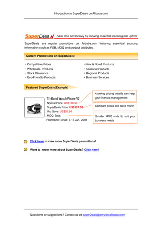 Introduction to SuperDeals on Alibaba.com




                         Save time and money by knowing essential sourcing info upfront

SuperDeals are regular promotions on Alibaba.com featuring essential sourcing
information such as FOB, MOQ and product attributes.

 Current Promotions on SuperDeals:

·Competitive Prices                         ·New  Novel Products
·Wholesale Products                          ·Seasonal Products
·Stock Clearance                             ·Regional Products
·Eco-Friendly Products                       ·Business Services


 Featured SuperDeals(Example)

                                                      Knowing pricing details can help
                Tri-Band Watch Phone V2               your financial management
                Normal Price: US$178.94
                                                      Compare prices and save more!
                SuperDeals Price: US$123.00
                You Save: US$55.94
                MOQ: 5pcs                             Smaller MOQ units to suit your
               Promotion Period: 3-16 Jun, 2008       business needs




   Click here to view more SuperDeals promotions!


    Want to know more about SuperDeals? Click here!




    Questions or suggestions? Contact us at superDeals@service.alibaba.com
 