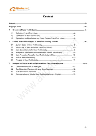 Content

Content ......................................................................................................................................................................... - 2 - 

Copyright Notice.......................................................................................................................................................... - 3 - 

1      Overview of Hand Tool Industry ................................................................................................................... - 4 - 

     1.1       Definition of Hand Tool Industry .............................................................................- 4 - 
     1.2       Certification in Hand tool Industry ..........................................................................- 4 - 
     1.3       Regulations on Manufacture and Export Trades of Hand Tool Industry.................- 4 - 

2      Current Status and Prospect of Hand Tool Industry Exports ............................................................... - 5 - 

     2.1       Current Status of Hand Tool Industry .....................................................................- 5 - 
     2.2       Introduction to Main products in Hand Tool Industry ..............................................- 5 - 
     2.3       Main Export Markets for Hand Tool Industry ..........................................................- 9 - 
     2.4       Analysis on International Market Demands in Hand Tool Industry.........................- 9 - 
     2.5       Main Production Places for Hand Tool Industry in China .....................................- 10 - 
     2.6       Stars in Hand Tool Industry...................................................................................- 10 - 
     2.7       Prospect of Hand Tool Industry ............................................................................ - 11 - 

3      Analysis on Characteristics of Alibaba Hand Tool Industry Buyers ................................................. - 12 - 

     3.1       Continent Distribution of the Buyers.....................................................................- 12 - 
     3.2       Top 5 Countries/ Regions with Most Buyer Feedback .........................................- 12 - 
     3.3       TOP Researched Keywords .................................................................................- 14 - 
     3.4       Representatives of Alibaba Hand Tool Industry Buyers (Partial)..........................- 15 - 




                                                                                                                                                                                 -2-
 