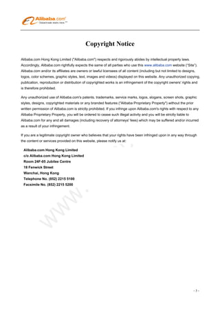 Copyright Notice

Alibaba.com Hong Kong Limited ("Alibaba.com") respects and rigorously abides by intellectual property laws.
Accordingly, Alibaba.com rightfully expects the same of all parties who use this www.alibaba.com website (“Site”).
Alibaba.com and/or its affiliates are owners or lawful licensees of all content (including but not limited to designs,
logos, color schemes, graphic styles, text, images and videos) displayed on this website. Any unauthorized copying,
publication, reproduction or distribution of copyrighted works is an infringement of the copyright owners' rights and
is therefore prohibited.

Any unauthorized use of Alibaba.com's patents, trademarks, service marks, logos, slogans, screen shots, graphic
styles, designs, copyrighted materials or any branded features ("Alibaba Proprietary Property") without the prior
written permission of Alibaba.com is strictly prohibited. If you infringe upon Alibaba.com's rights with respect to any
Alibaba Proprietary Property, you will be ordered to cease such illegal activity and you will be strictly liable to
Alibaba.com for any and all damages (including recovery of attorneys' fees) which may be suffered and/or incurred
as a result of your infringement.

If you are a legitimate copyright owner who believes that your rights have been infringed upon in any way through
the content or services provided on this website, please notify us at:

 Alibaba.com Hong Kong Limited
 c/o Alibaba.com Hong Kong Limited
 Room 24F-05 Jubilee Centre
 18 Fenwick Street
 Wanchai, Hong Kong
 Telephone No. (852) 2215 5100
 Facsimile No. (852) 2215 5200




                                                                                                                      -3-
 